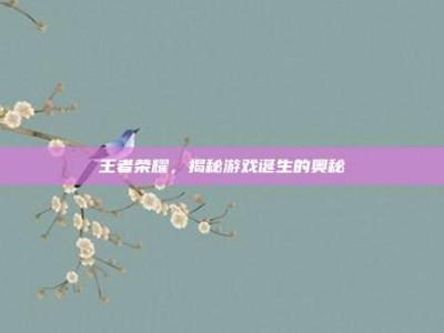 王者荣耀，揭秘游戏诞生的奥秘