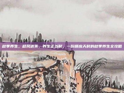 秋季养生，秋风送爽，养生正当时，一份顺应天时的秋季养生全攻略