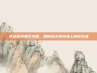 逆战漠河赛区攻略，如何成为竞技场上的佼佼者