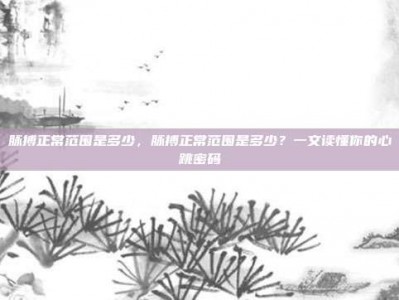 脉搏正常范围是多少，脉搏正常范围是多少？一文读懂你的心跳密码