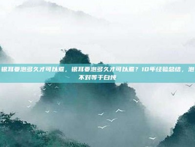 银耳要泡多久才可以煮，银耳要泡多久才可以煮？10年经验总结，泡不对等于白炖