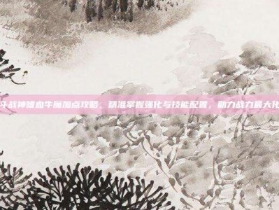 斗战神嗜血牛魔加点攻略，精准掌握强化与技能配置，助力战力最大化