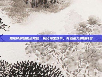枪炮师刷图加点攻略，优化输出效率，打造强力刷图阵容