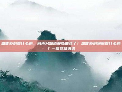 血管外科看什么病，别再只知道静脉曲张了！血管外科到底看什么病？一篇文章讲透