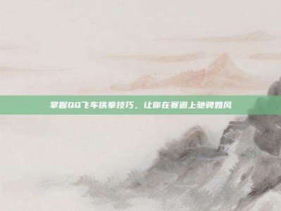 掌握QQ飞车铁拳技巧，让你在赛道上驰骋如风