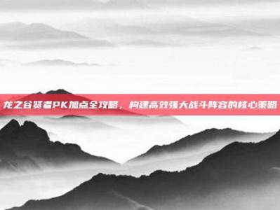 龙之谷贤者PK加点全攻略，构建高效强大战斗阵容的核心策略