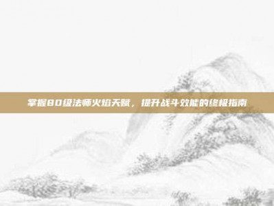 掌握80级法师火焰天赋，提升战斗效能的终极指南