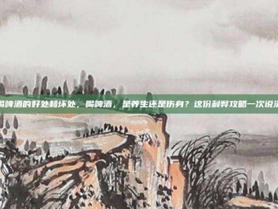 喝啤酒的好处和坏处，喝啤酒，是养生还是伤身？这份利弊攻略一次说清
