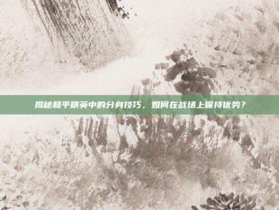 揭秘和平精英中的分身技巧，如何在战场上保持优势？