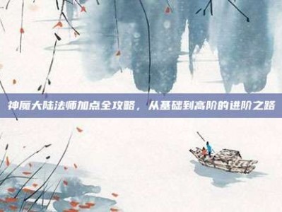 神魔大陆法师加点全攻略，从基础到高阶的进阶之路