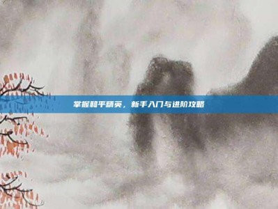 掌握和平精英，新手入门与进阶攻略