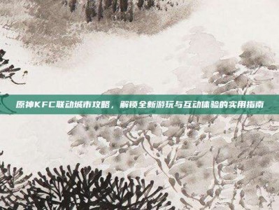 原神KFC联动城市攻略，解锁全新游玩与互动体验的实用指南