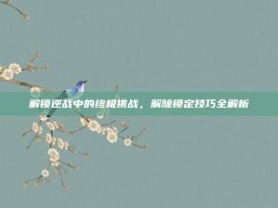解锁逆战中的终极挑战，解除锁定技巧全解析