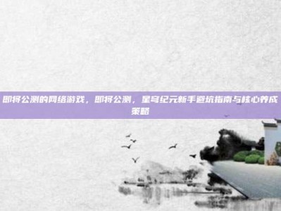 即将公测的网络游戏，即将公测，星穹纪元新手避坑指南与核心养成策略