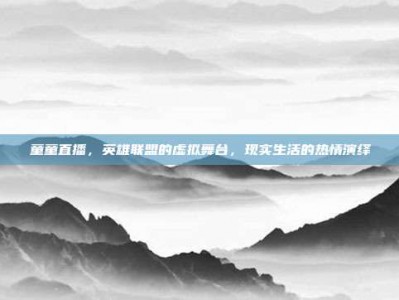 童童直播，英雄联盟的虚拟舞台，现实生活的热情演绎