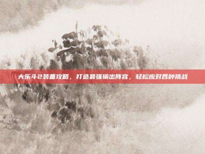 大乐斗2装备攻略，打造最强输出阵容，轻松应对各种挑战