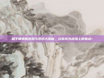 和平精英新武器与装扮大揭秘，让你成为战场上的焦点！