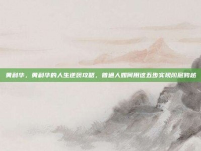 黄利华，黄利华的人生逆袭攻略，普通人如何用这五步实现阶层跨越