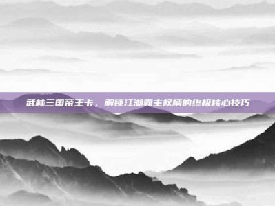 武林三国帝王卡，解锁江湖霸主权柄的终极核心技巧