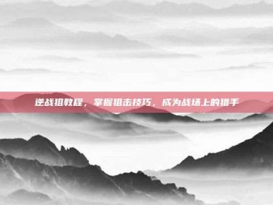 逆战狙教程，掌握狙击技巧，成为战场上的猎手