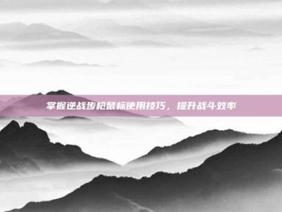掌握逆战步枪鼠标使用技巧，提升战斗效率