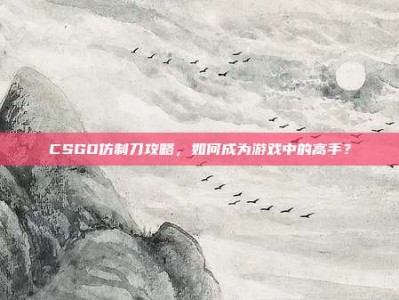 CSGO仿制刀攻略，如何成为游戏中的高手？