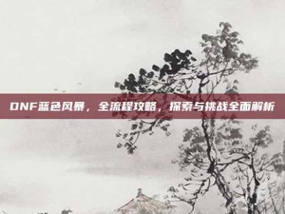 DNF蓝色风暴，全流程攻略，探索与挑战全面解析