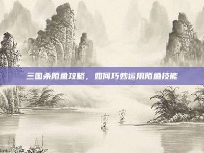 三国杀陌鱼攻略，如何巧妙运用陌鱼技能