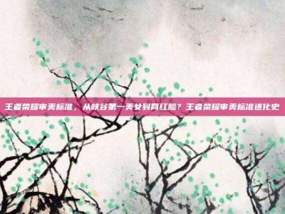 王者荣耀审美标准，从峡谷第一美女到网红脸？王者荣耀审美标准进化史