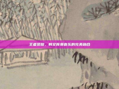 王者荣耀，韩文背景音乐的完美融合