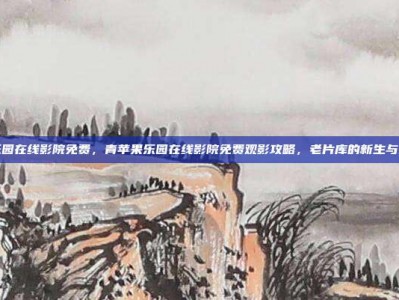 青苹果乐园在线影院免费，青苹果乐园在线影院免费观影攻略，老片库的新生与风险提示