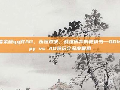 王者荣耀qg对AG，永恒对决，战术博弈的教科书—QGhappy vs AG超玩会深度复盘
