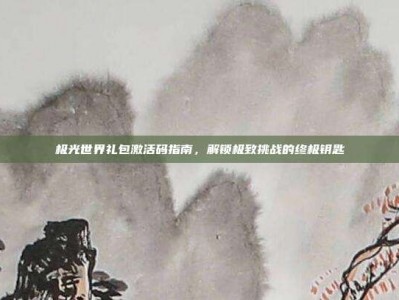 极光世界礼包激活码指南，解锁极致挑战的终极钥匙