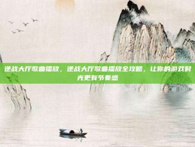 逆战大厅歌曲播放，逆战大厅歌曲播放全攻略，让你的游戏时光更有节奏感