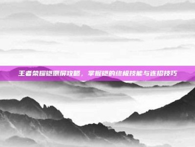 王者荣耀铠侧屏攻略，掌握铠的终极技能与连招技巧