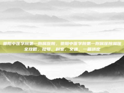 贵阳中医学院第一附属医院，贵阳中医学院第一附属医院就医全攻略，挂号、科室、交通，一篇搞定