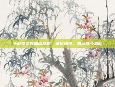 斗战神灵猴加点攻略，强化属性，激活战斗潜能