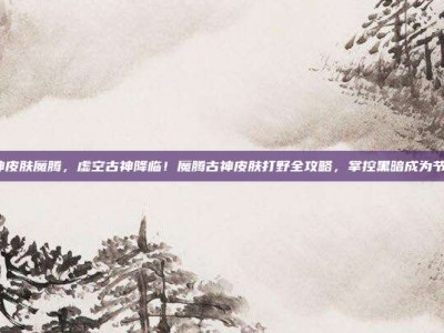 lol古神皮肤魔腾，虚空古神降临！魔腾古神皮肤打野全攻略，掌控黑暗成为节奏主宰
