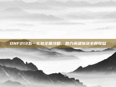DNF213五一礼包全面攻略，助力英雄斩获丰厚收益