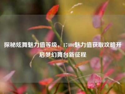 探秘炫舞魅力值等级，17400魅力值获取攻略开启梦幻舞台新征程