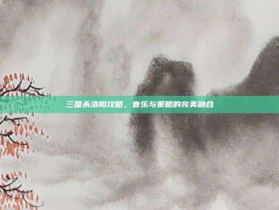 三国杀洛阳攻略，音乐与策略的完美融合