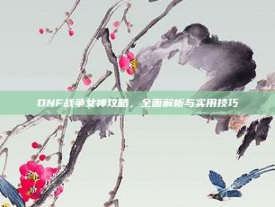 DNF战争女神攻略，全面解析与实用技巧