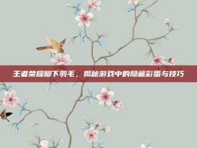 王者荣耀脚下羽毛，揭秘游戏中的隐藏彩蛋与技巧