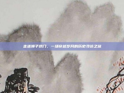 走进狮子拱门，一场穿越岁月的历史寻访之旅