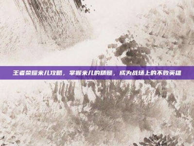 王者荣耀米儿攻略，掌握米儿的精髓，成为战场上的不败英雄