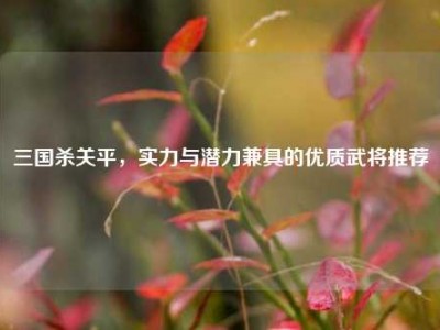 三国杀关平，实力与潜力兼具的优质武将推荐