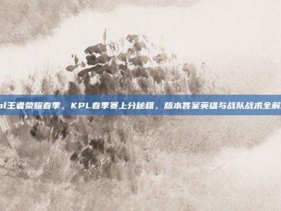 kpl王者荣耀春季，KPL春季赛上分秘籍，版本答案英雄与战队战术全解析