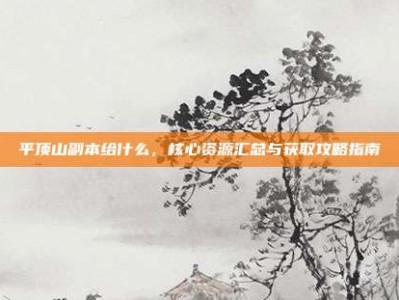 平顶山副本给什么，核心资源汇总与获取攻略指南