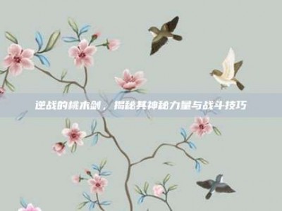 逆战的桃木剑，揭秘其神秘力量与战斗技巧