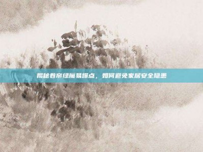 揭秘卷帘绿魔易爆点，如何避免家居安全隐患
